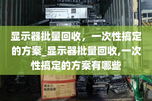 显示器批量回收，一次性搞定的方案_显示器批量回收,一次性搞定的方案有哪些