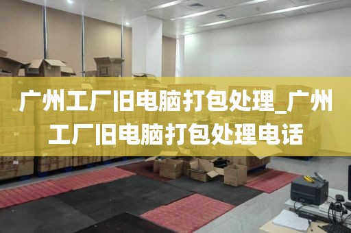 广州工厂旧电脑打包处理_广州工厂旧电脑打包处理电话