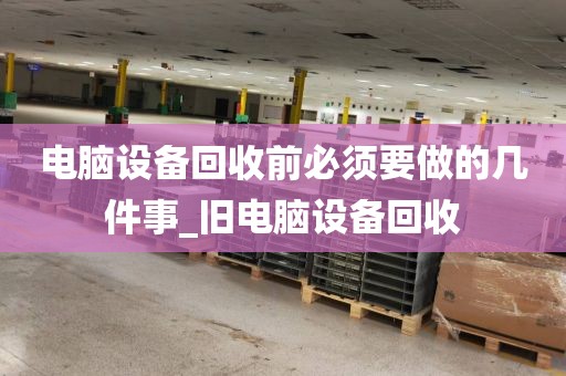 电脑设备回收前必须要做的几件事_旧电脑设备回收