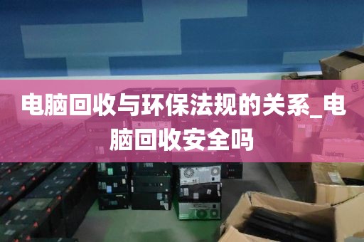 电脑回收与环保法规的关系_电脑回收安全吗