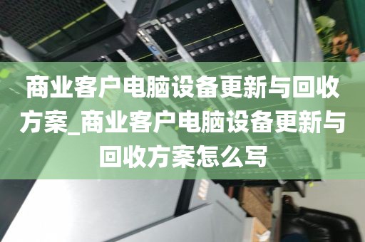 商业客户电脑设备更新与回收方案_商业客户电脑设备更新与回收方案怎么写