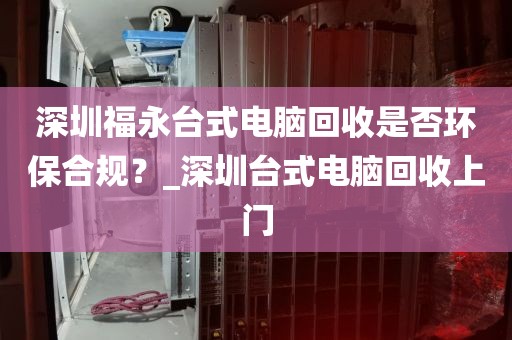 深圳福永台式电脑回收是否环保合规？_深圳台式电脑回收上门