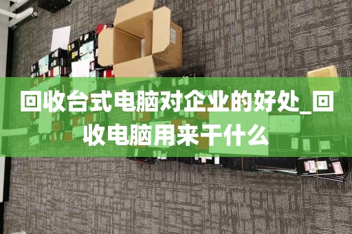 回收台式电脑对企业的好处_回收电脑用来干什么