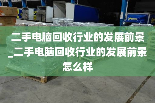 二手电脑回收行业的发展前景_二手电脑回收行业的发展前景怎么样