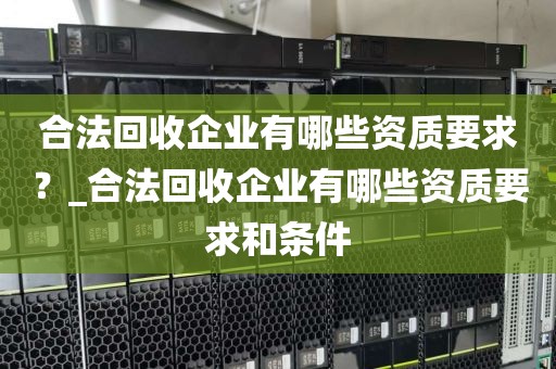 合法回收企业有哪些资质要求？_合法回收企业有哪些资质要求和条件