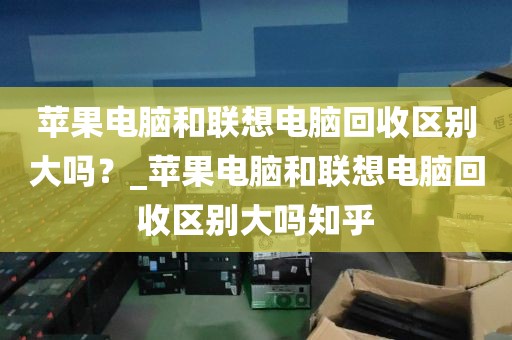 苹果电脑和联想电脑回收区别大吗？_苹果电脑和联想电脑回收区别大吗知乎