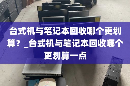 台式机与笔记本回收哪个更划算？_台式机与笔记本回收哪个更划算一点