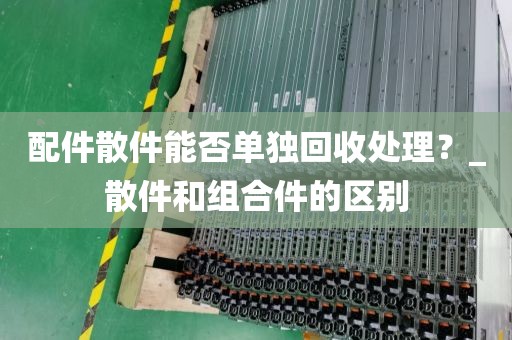 配件散件能否单独回收处理？_散件和组合件的区别