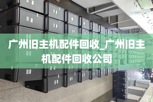 广州旧主机配件回收_广州旧主机配件回收公司