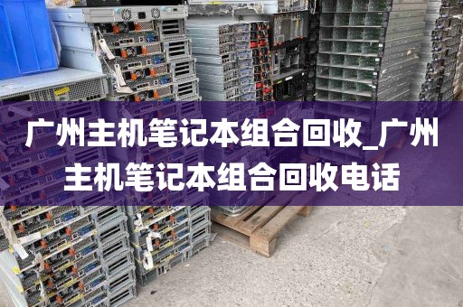 广州主机笔记本组合回收_广州主机笔记本组合回收电话