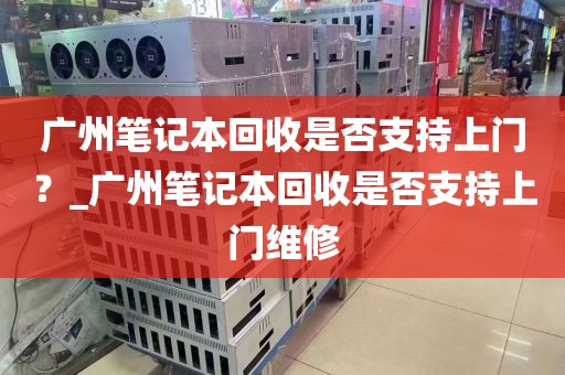 广州笔记本回收是否支持上门？_广州笔记本回收是否支持上门维修