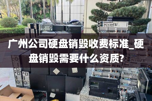 广州公司硬盘销毁收费标准_硬盘销毁需要什么资质?