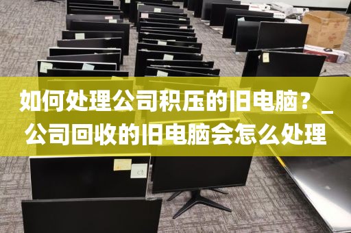 如何处理公司积压的旧电脑？_公司回收的旧电脑会怎么处理