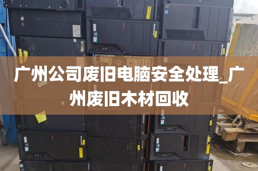广州公司废旧电脑安全处理_广州废旧木材回收