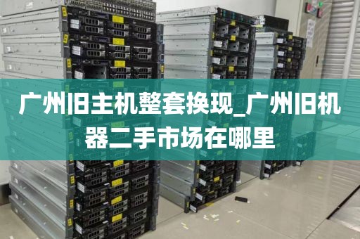 广州旧主机整套换现_广州旧机器二手市场在哪里