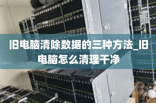 旧电脑清除数据的三种方法_旧电脑怎么清理干净