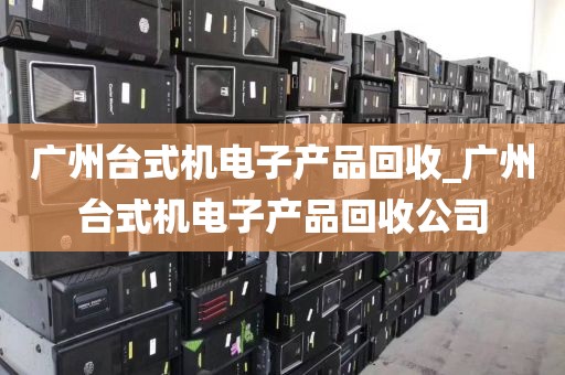 广州台式机电子产品回收_广州台式机电子产品回收公司