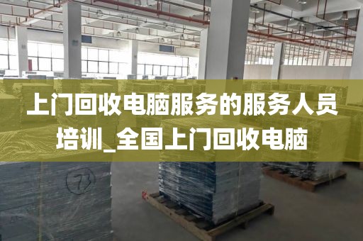 上门回收电脑服务的服务人员培训_全国上门回收电脑