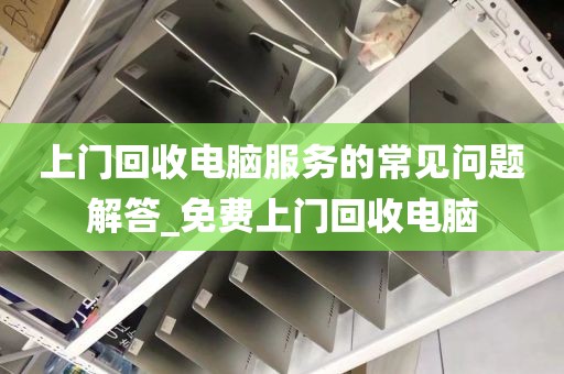 上门回收电脑服务的常见问题解答_免费上门回收电脑