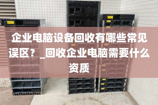 企业电脑设备回收有哪些常见误区？_回收企业电脑需要什么资质