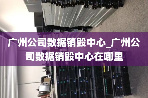 广州公司数据销毁中心_广州公司数据销毁中心在哪里