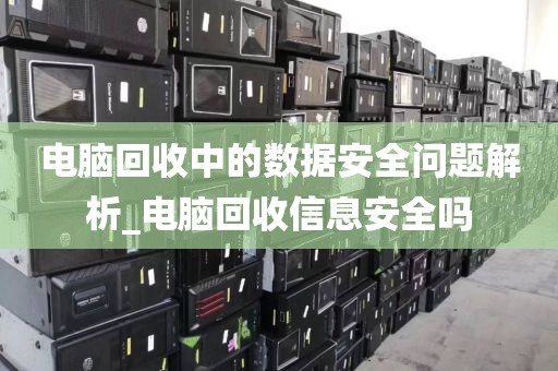 电脑回收中的数据安全问题解析_电脑回收信息安全吗