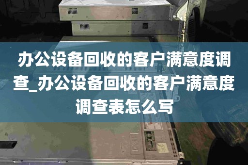 办公设备回收的客户满意度调查_办公设备回收的客户满意度调查表怎么写