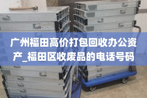 广州福田高价打包回收办公资产_福田区收废品的电话号码