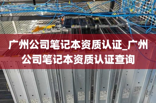 广州公司笔记本资质认证_广州公司笔记本资质认证查询