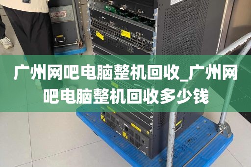 广州网吧电脑整机回收_广州网吧电脑整机回收多少钱