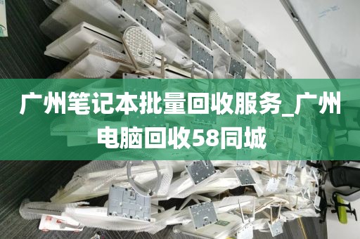 广州笔记本批量回收服务_广州电脑回收58同城
