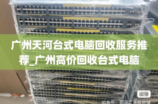 广州天河台式电脑回收服务推荐_广州高价回收台式电脑