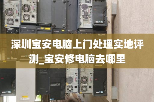 深圳宝安电脑上门处理实地评测_宝安修电脑去哪里