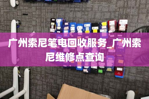 广州索尼笔电回收服务_广州索尼维修点查询