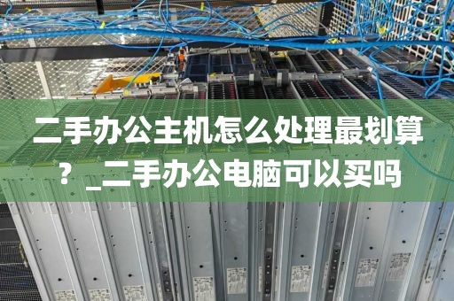 二手办公主机怎么处理最划算？_二手办公电脑可以买吗