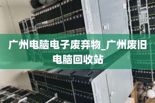 广州电脑电子废弃物_广州废旧电脑回收站