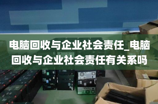 电脑回收与企业社会责任_电脑回收与企业社会责任有关系吗