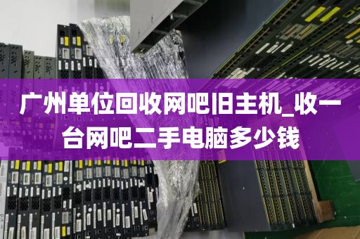 广州单位回收网吧旧主机_收一台网吧二手电脑多少钱