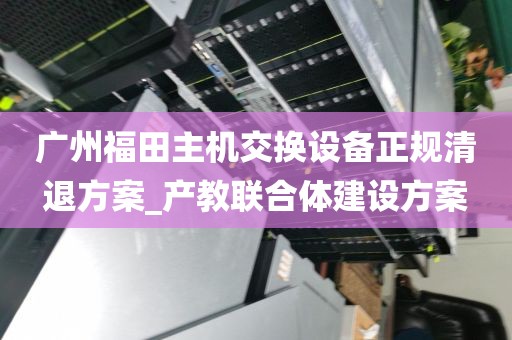 广州福田主机交换设备正规清退方案_产教联合体建设方案