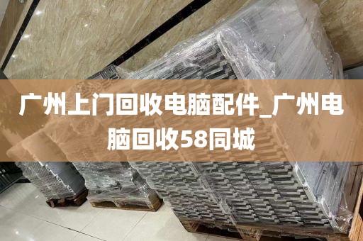 广州上门回收电脑配件_广州电脑回收58同城