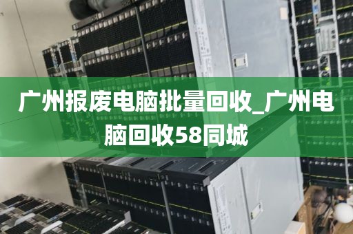 广州报废电脑批量回收_广州电脑回收58同城