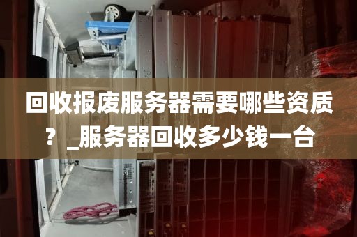 回收报废服务器需要哪些资质？_服务器回收多少钱一台
